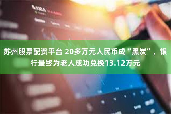 苏州股票配资平台 20多万元人民币成“黑炭”，银行最终为老人成功兑换13.12万元