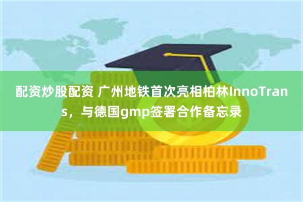 配资炒股配资 广州地铁首次亮相柏林InnoTrans，与德国gmp签署合作备忘录