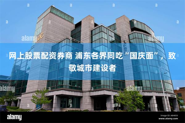 网上股票配资券商 浦东各界同吃“国庆面”,致敬城市建设者