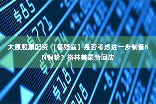 太原股票配资 【答疑室】是否考虑进一步制备6N铜粉？格林美最新回应