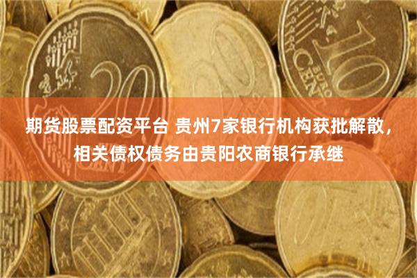 期货股票配资平台 贵州7家银行机构获批解散，相关债权债务由贵阳农商银行承继