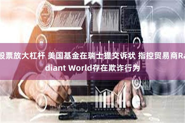 股票放大杠杆 美国基金在瑞士提交诉状 指控贸易商Radiant World存在欺诈行为
