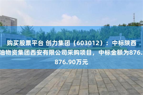 购买股票平台 创力集团（603012）：中标陕西延长石油物资集团西安有限公司采购项目，中标金额为876.90万元