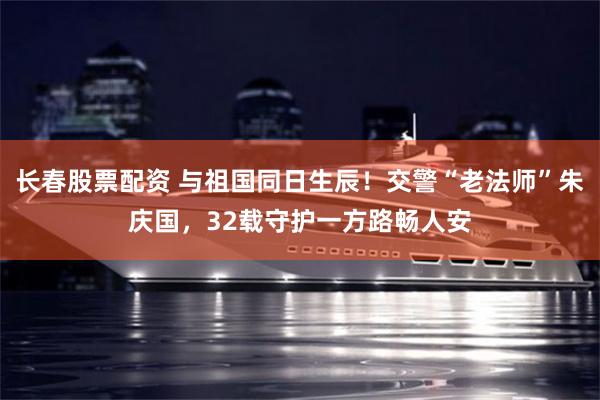 长春股票配资 与祖国同日生辰!交警“老法师”朱庆国,32载守护一方路畅人安