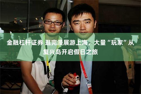 金融杠杆证券 逛完漫展游上海，大量“玩家”从复兴岛开启假日之旅