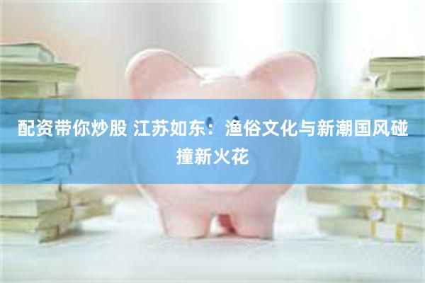 配资带你炒股 江苏如东：渔俗文化与新潮国风碰撞新火花