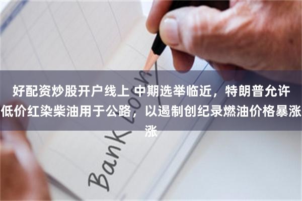好配资炒股开户线上 中期选举临近，特朗普允许低价红染柴油用于公路，以遏制创纪录燃油价格暴涨