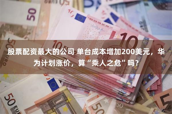 股票配资最大的公司 单台成本增加200美元，华为计划涨价，算“乘人之危”吗？