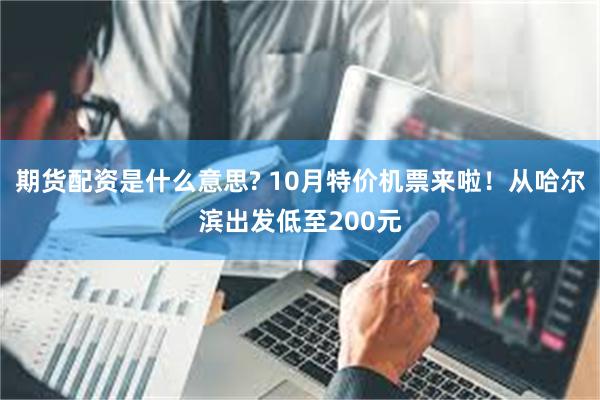 期货配资是什么意思? 10月特价机票来啦！从哈尔滨出发低至200元
