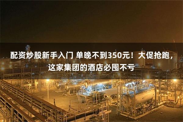 配资炒股新手入门 单晚不到350元！大促抢跑，这家集团的酒店必囤不亏