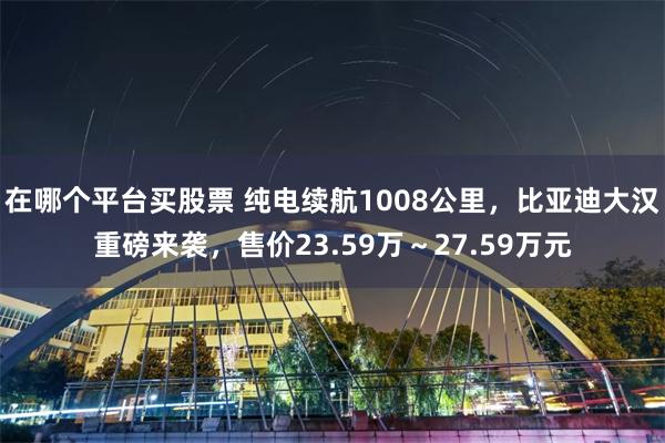 在哪个平台买股票 纯电续航1008公里，比亚迪大汉重磅来袭，售价23.59万～27.59万元