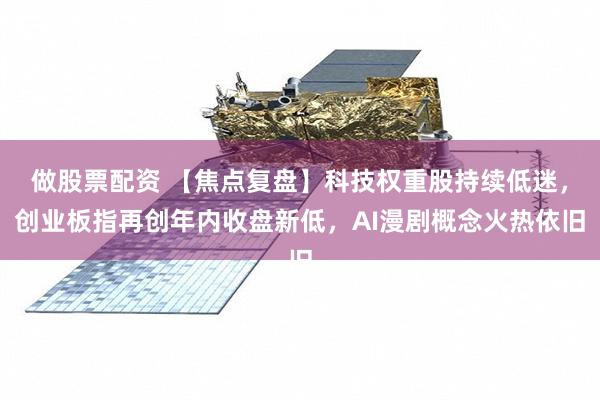 做股票配资 【焦点复盘】科技权重股持续低迷，创业板指再创年内收盘新低，AI漫剧概念火热依旧