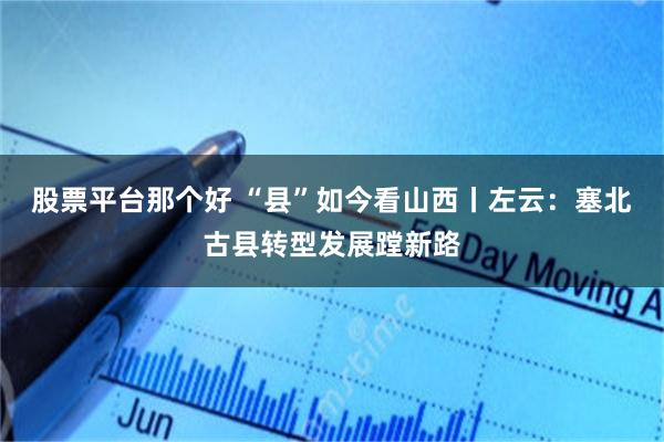 股票平台那个好 “县”如今看山西丨左云：塞北古县转型发展蹚新路