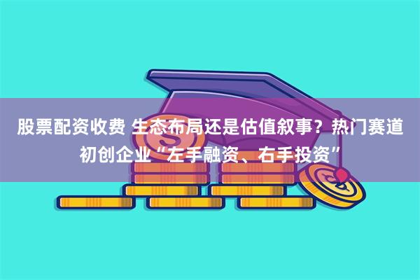 股票配资收费 生态布局还是估值叙事？热门赛道初创企业“左手融资、右手投资”