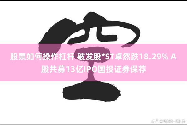 股票如何操作杠杆 破发股*ST卓然跌18.29% A股共募13亿IPO国投证券保荐